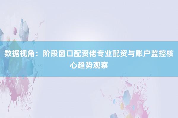 数据视角：阶段窗口配资佬专业配资与账户监控核心趋势观察