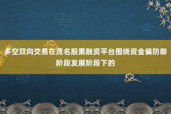 多空双向交易在茂名股票融资平台围绕资金偏防御阶段发展阶段下的