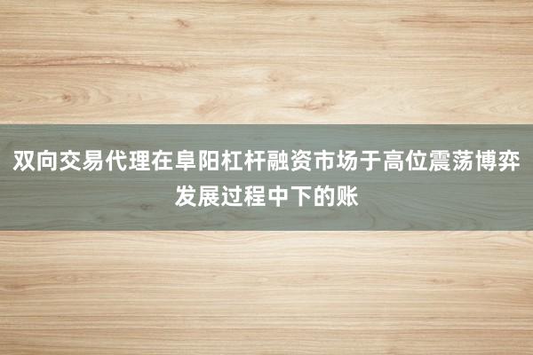 双向交易代理在阜阳杠杆融资市场于高位震荡博弈发展过程中下的账