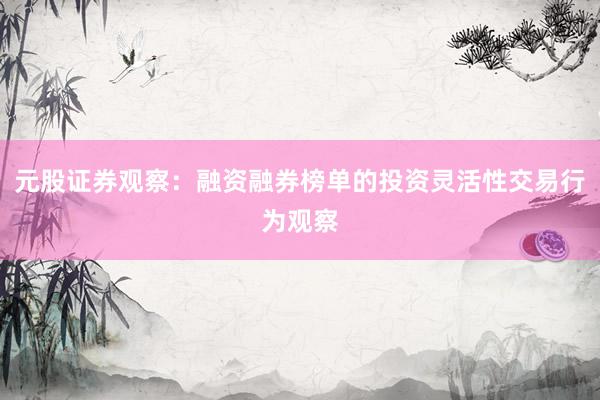元股证券观察：融资融券榜单的投资灵活性交易行为观察