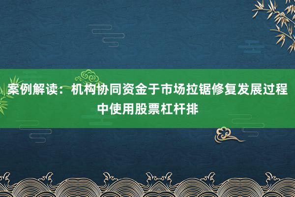 案例解读：机构协同资金于市场拉锯修复发展过程中使用股票杠杆排