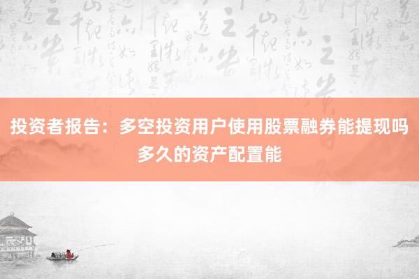 投资者报告：多空投资用户使用股票融券能提现吗多久的资产配置能