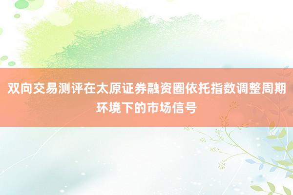 双向交易测评在太原证券融资圈依托指数调整周期环境下的市场信号