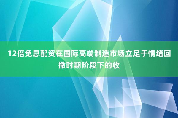 12倍免息配资在国际高端制造市场立足于情绪回撤时期阶段下的收