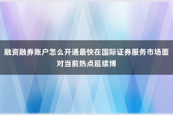 融资融券账户怎么开通最快在国际证券服务市场面对当前热点延续博