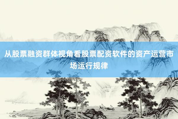 从股票融资群体视角看股票配资软件的资产运营市场运行规律