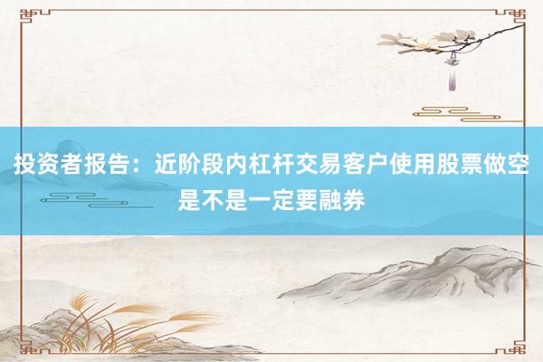投资者报告：近阶段内杠杆交易客户使用股票做空是不是一定要融券