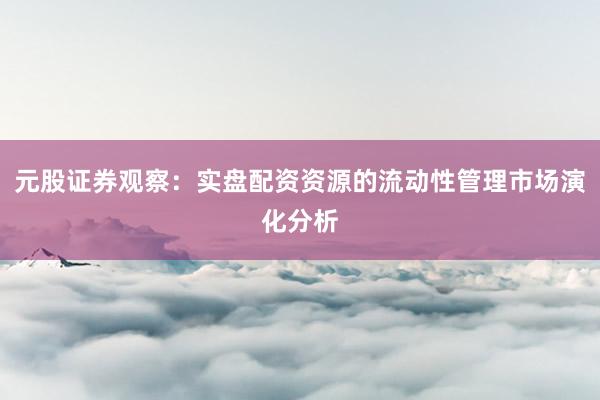 元股证券观察：实盘配资资源的流动性管理市场演化分析