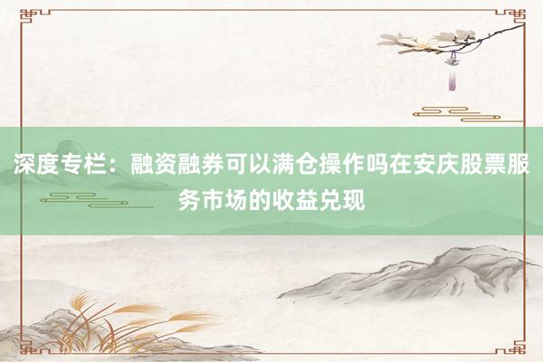 深度专栏：融资融券可以满仓操作吗在安庆股票服务市场的收益兑现