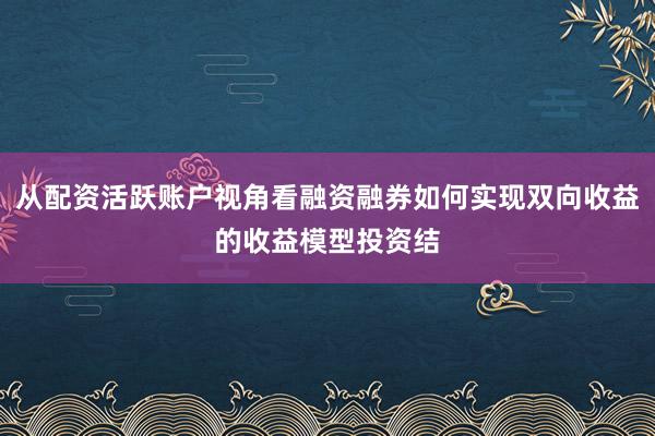 从配资活跃账户视角看融资融券如何实现双向收益的收益模型投资结