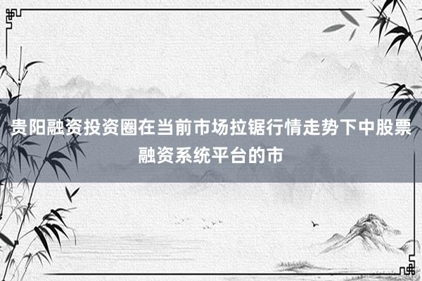 贵阳融资投资圈在当前市场拉锯行情走势下中股票融资系统平台的市
