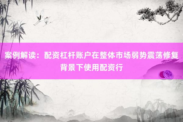 案例解读：配资杠杆账户在整体市场弱势震荡修复背景下使用配资行