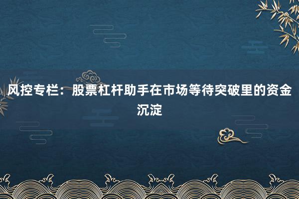 风控专栏：股票杠杆助手在市场等待突破里的资金沉淀