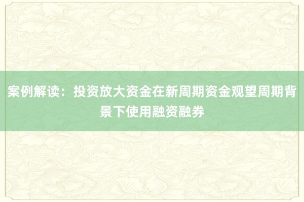 案例解读:投资放大资金在新周期资金观望周期背景下使用融资融券