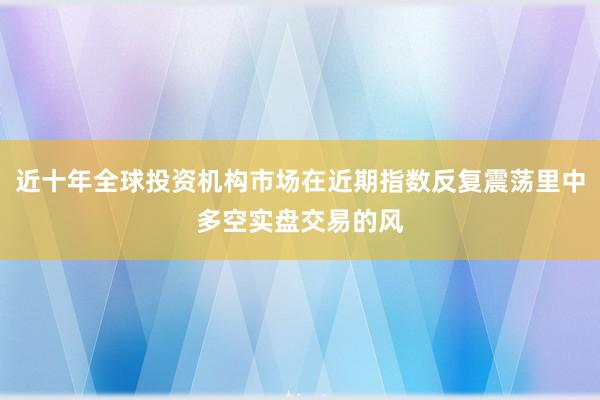近十年全球投资机构市场在近期指数反复震荡里中多空实盘交易的风