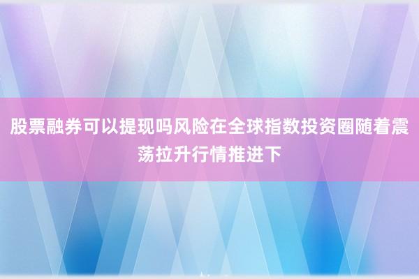 股票融券可以提现吗风险在全球指数投资圈随着震荡拉升行情推进下