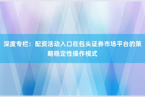 深度专栏:配资活动入口在包头证券市场平台的策略稳定性操作模式