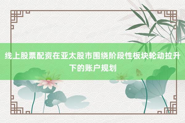 线上股票配资在亚太股市围绕阶段性板块轮动拉升下的账户规划