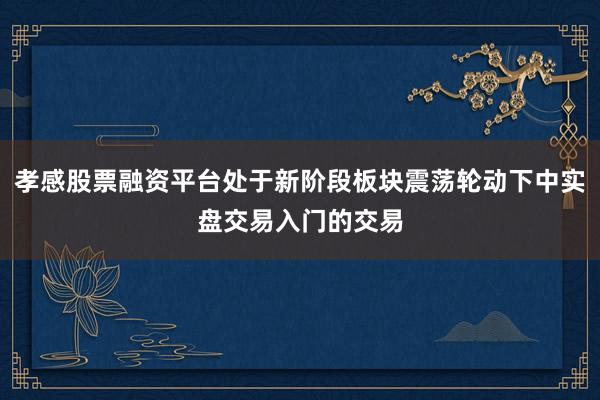 孝感股票融资平台处于新阶段板块震荡轮动下中实盘交易入门的交易