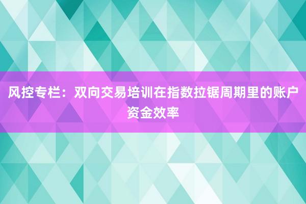 风控专栏：双向交易培训在指数拉锯周期里的账户资金效率