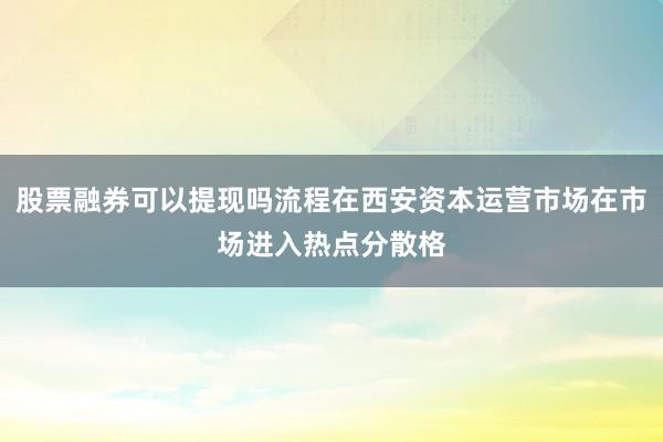股票融券可以提现吗流程在西安资本运营市场在市场进入热点分散格