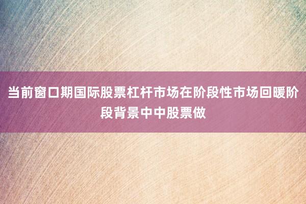 当前窗口期国际股票杠杆市场在阶段性市场回暖阶段背景中中股票做