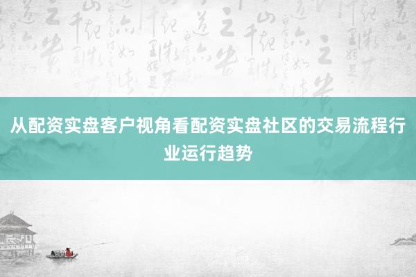 从配资实盘客户视角看配资实盘社区的交易流程行业运行趋势