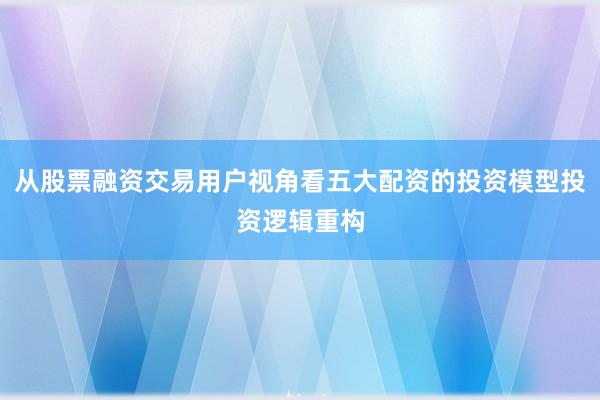 从股票融资交易用户视角看五大配资的投资模型投资逻辑重构