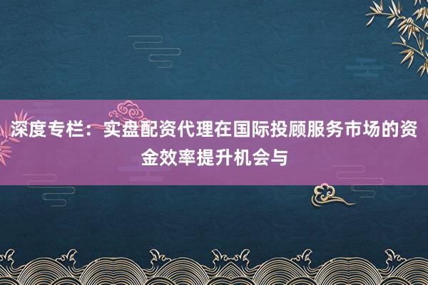 深度专栏：实盘配资代理在国际投顾服务市场的资金效率提升机会与