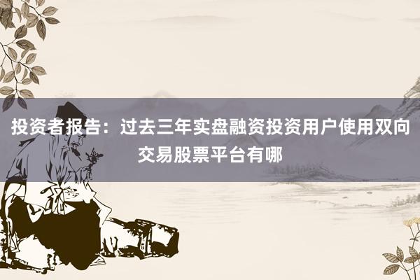 投资者报告：过去三年实盘融资投资用户使用双向交易股票平台有哪