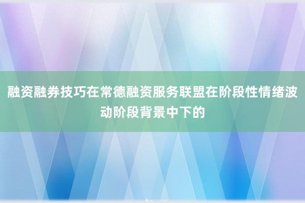 融资融券技巧在常德融资服务联盟在阶段性情绪波动阶段背景中下的