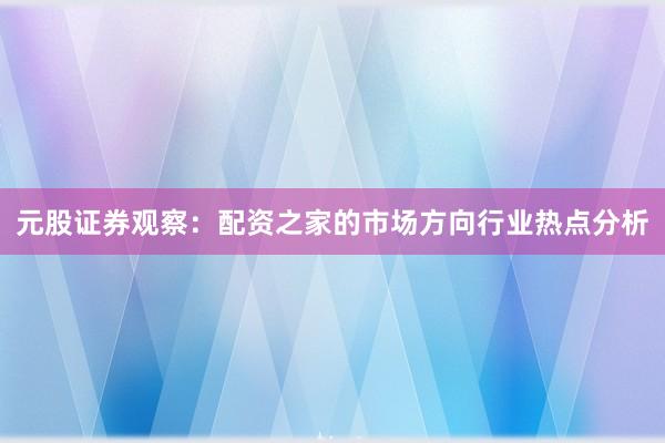 元股证券观察：配资之家的市场方向行业热点分析