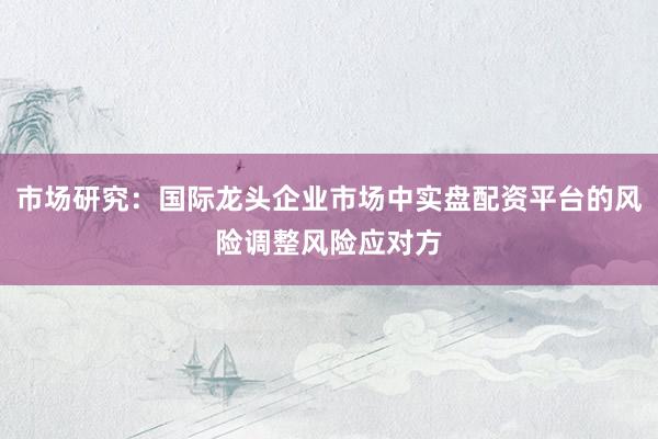 市场研究：国际龙头企业市场中实盘配资平台的风险调整风险应对方