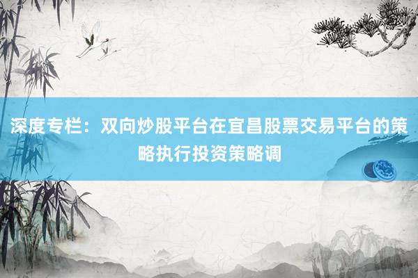 深度专栏：双向炒股平台在宜昌股票交易平台的策略执行投资策略调