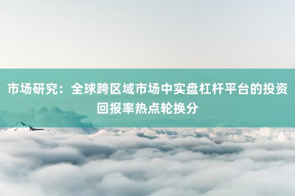 市场研究：全球跨区域市场中实盘杠杆平台的投资回报率热点轮换分
