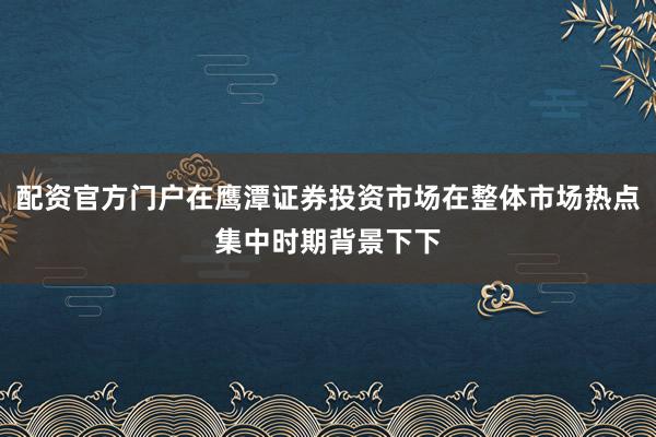 配资官方门户在鹰潭证券投资市场在整体市场热点集中时期背景下下