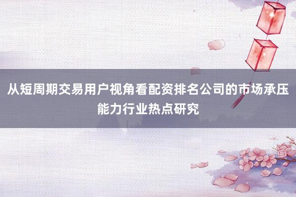 从短周期交易用户视角看配资排名公司的市场承压能力行业热点研究