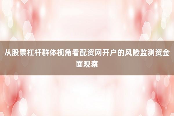 从股票杠杆群体视角看配资网开户的风险监测资金面观察