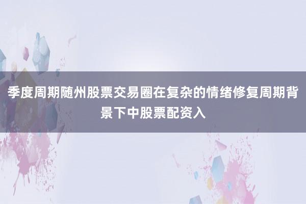 季度周期随州股票交易圈在复杂的情绪修复周期背景下中股票配资入