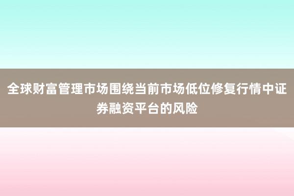 全球财富管理市场围绕当前市场低位修复行情中证券融资平台的风险