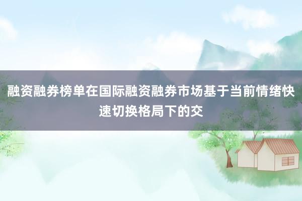 融资融券榜单在国际融资融券市场基于当前情绪快速切换格局下的交