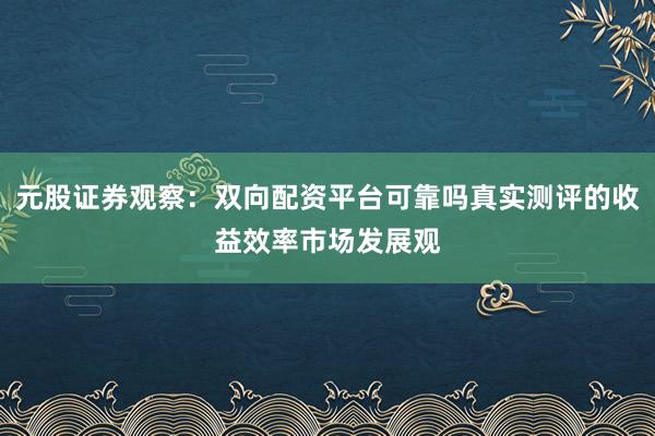 元股证券观察：双向配资平台可靠吗真实测评的收益效率市场发展观