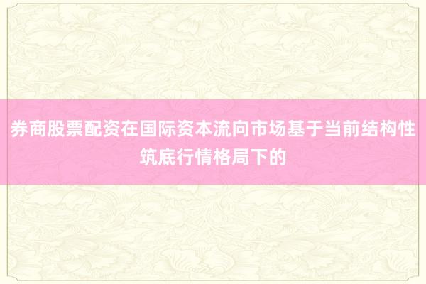 券商股票配资在国际资本流向市场基于当前结构性筑底行情格局下的