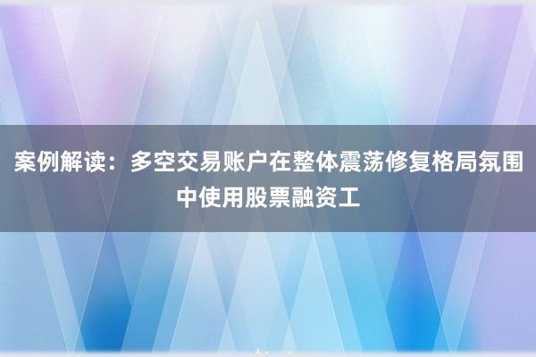 案例解读：多空交易账户在整体震荡修复格局氛围中使用股票融资工