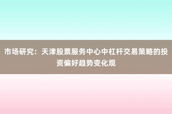 市场研究：天津股票服务中心中杠杆交易策略的投资偏好趋势变化观