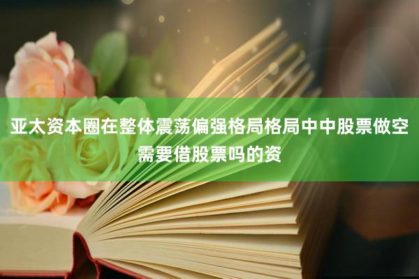 亚太资本圈在整体震荡偏强格局格局中中股票做空需要借股票吗的资