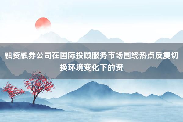 融资融券公司在国际投顾服务市场围绕热点反复切换环境变化下的资