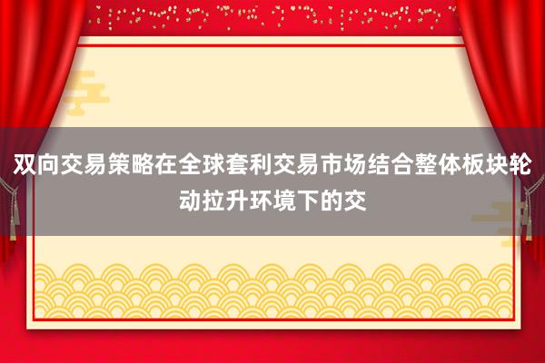 双向交易策略在全球套利交易市场结合整体板块轮动拉升环境下的交
