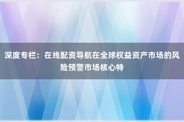 深度专栏：在线配资导航在全球权益资产市场的风险预警市场核心特