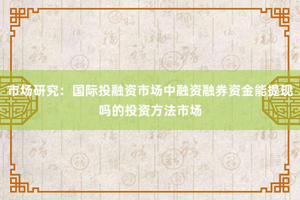 市场研究：国际投融资市场中融资融券资金能提现吗的投资方法市场